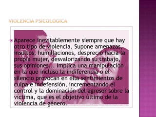  Aparece  inevitablemente siempre que hay
 otro tipo de violencia. Supone amenazas,
 insultos, humillaciones, desprecio hacia la
 propia mujer, desvalorizando su trabajo,
 sus opiniones... Implica una manipulación
 en la que incluso la indiferencia o el
 silencio provocan en ella sentimientos de
 culpa e indefensión, incrementando el
 control y la dominación del agresor sobre la
 víctima, que es el objetivo último de la
 violencia de género.
 