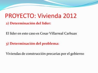 PROYECTO: Vivienda 2012
2) Determinación del líder:

El líder en este caso es Cesar Villarreal Carhuas

3) Determinación del problema:

Viviendas de construcción precarias por el gobierno
 