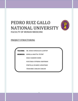 PEDRO RUIZ GALLO
NATIONAL UNIVERSITY
FACULTY OF HUMAN MEDICINE


PROJECT STRUCTURING



           TEACHER:   DR. ROSA GONZALES LLONTOP

           MEMBERS:   BONILLA MAYTA YEYMY

                      DIAZ CARRION EDDIE

                      GUEVARA COTRINA CRISTHIAN

                      PORTILLA SUAREZ JONATHAN

                      VIDAURRE CARLOS CARLOS




                                    1
HOPE´S LIGTH
 
