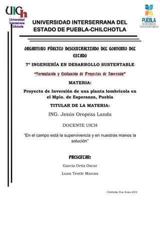 UNIVERSIDAD INTERSERRANA DEL
    ESTADO DE PUEBLA-CHILCHOTLA


ORGANISMO PÚBLICO DESCENTRALIZADO DEL GOBIERNO DEL
                           ESTADO

7º INGENIERÍA EN DESARROLLO SUSTENTABLE

     “Formulación y Evaluación de Proyectos de Inversión”

                        MATERIA:
Proyecto de Inversión de una planta lombricola en
          el Mpio. de Esperanza, Puebla
             TITULAR DE LA MATERIA:

             ING. Jesús Oropeza Landa

                     DOCENTE UICH

“En el campo está la supervivencia y en nuestras manos la
                        solución”


                        PRESENTAN:
                     García Ortiz Oscar

                    Luna Tentle Marcos



                                              Chilchotla, Pue, Enero 2012
 