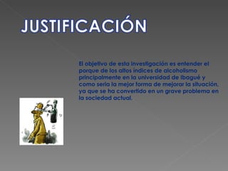 El objetivo de esta investigación es entender el porque de los altos índices de alcoholismo principalmente en la universidad de Ibagué y como seria la mejor forma de mejorar la situación, ya que se ha convertido en un grave problema en la sociedad actual. 