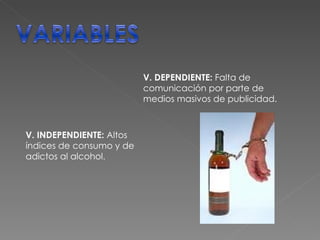 V. DEPENDIENTE:  Falta de comunicación por parte de medios masivos de publicidad. V. INDEPENDIENTE:  Altos índices de consumo y de adictos al alcohol. 