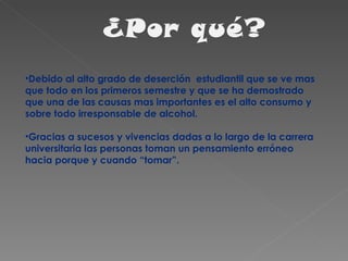Debido al alto grado de deserción  estudiantil que se ve mas que todo en los primeros semestre y que se ha demostrado que una de las causas mas importantes es el alto consumo y sobre todo irresponsable de alcohol. Gracias a sucesos y vivencias dadas a lo largo de la carrera universitaria las personas toman un pensamiento erróneo hacia porque y cuando “tomar”. 