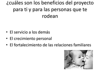 ¿cuáles son los beneficios del proyecto
   para ti y para las personas que te
                 rodean

• El servicio a los demás
• El crecimiento personal
• El fortalecimiento de las relaciones familiares
 