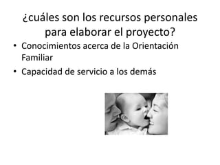 ¿cuáles son los recursos personales
      para elaborar el proyecto?
• Conocimientos acerca de la Orientación
  Familiar
• Capacidad de servicio a los demás
 