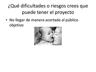 ¿Qué dificultades o riesgos crees que
      puede tener el proyecto
• No llegar de manera acertada al público
  objetivo
 