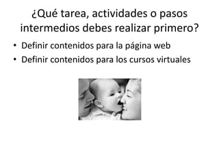 ¿Qué tarea, actividades o pasos
 intermedios debes realizar primero?
• Definir contenidos para la página web
• Definir contenidos para los cursos virtuales
 