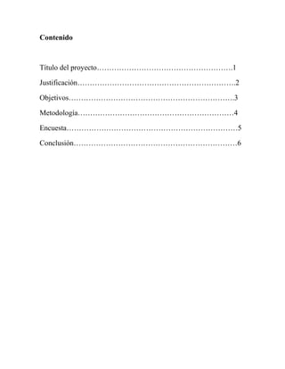 Contenido



Título del proyecto……………………………………………….1

Justificación……………………………………………………….2

Objetivos………………………………………………………….3

Metodología………………………………………………………4

Encuesta……………………………………………………………5

Conclusión…………………………………………………………6
 