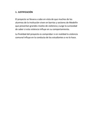 1. JUSTIFICACIÓN


El proyecto se llevara a cabo en vista de que muchos de los
alumnos de la institución viven en barrios y sectores de Medellín
que presentan grandes niveles de violencia y surge la curiosidad
de saber si esta violencia influye en su comportamiento.

La finalidad del proyecto es comprobar si en realidad la violencia
comunal influye en la conducta de los estudiantes o no lo hace.
 