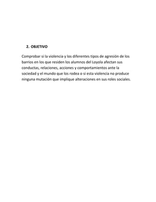 2. OBJETIVO

Comprobar si la violencia y los diferentes tipos de agresión de los
barrios en los que residen los alumnos del Loyola afectan sus
conductas, relaciones, acciones y comportamientos ante la
sociedad y el mundo que los rodea o si esta violencia no produce
ninguna mutación que implique alteraciones en sus roles sociales.
 