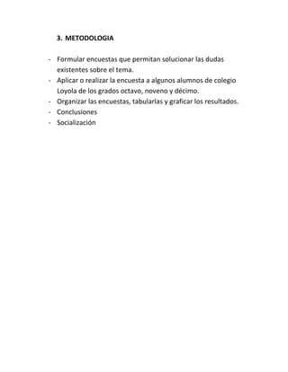 3. METODOLOGIA

- Formular encuestas que permitan solucionar las dudas
  existentes sobre el tema.
- Aplicar o realizar la encuesta a algunos alumnos de colegio
  Loyola de los grados octavo, noveno y décimo.
- Organizar las encuestas, tabularlas y graficar los resultados.
- Conclusiones
- Socialización
 