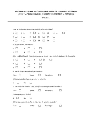 NIVELES DE VIOLENCIA EN LOS BARRIOS DONDE RESIDEN LOS ESTUDIANTES DEL COLEGIO
        LOYOLA Y LA POSIBLE INFLUENCIA EN SU COMPORTAMIENTO EN LA INSTITUCIÓN.

                                              ENCUESTA.




1. De las siguientes comunas de Medellín, ¿En cuál resides?

1           4             7            10              13          16

2           5             8            11              14

3           6             9            12              15

2. ¿A qué estrato perteneces?

1                3                 5

2                4                 6

3. De 1 a 10 califique la violencia en su barrio, siendo 1 uno el nivel más bajo y 10 el más alto.

1                4               7             10

2                5               8

3                6               9

4. Tipo de violencia más común en tu barrio.

Física                    Verbal                    Psicológica

5. Has sufrido algún tipo de agresión en tu barrio.

Sí               No

6. Si la respuesta anterior fue si, ¿De qué tipo de agresión fuiste victima?

Física                    Verbal                    Psicológica

7. ¿Has agredido a alguien?

Sí               No

8. Si la respuesta anterior fue si, ¿Qué tipo de agresión causaste?

Física                    Verbal                    Psicológica
 