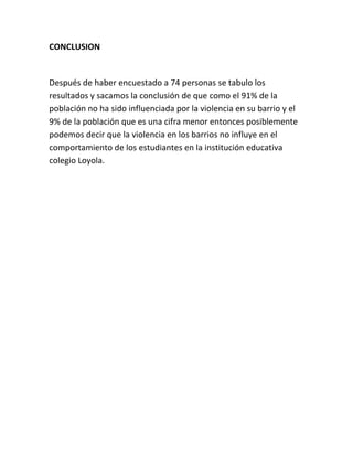 CONCLUSION


Después de haber encuestado a 74 personas se tabulo los
resultados y sacamos la conclusión de que como el 91% de la
población no ha sido influenciada por la violencia en su barrio y el
9% de la población que es una cifra menor entonces posiblemente
podemos decir que la violencia en los barrios no influye en el
comportamiento de los estudiantes en la institución educativa
colegio Loyola.
 