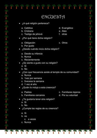ENCUESTA
¿A qué religión pertenece?

a. Católica                          d. Evangélico
b. Cristiana                         e. Ateo
c. Testigo de jehová                 f. otras
¿Por qué tiene dicha religión?

a. Obligación                       c. Otros
b. Por gusto
¿Desde cuándo inicio dicha religión?

a. Desde su infancia
b. Nunca
c. Recientemente
¿Se siente a gusto con su religión?
a. Si
b. No
¿Con que frecuencia asiste al templo de su comunidad?
a. Nunca
b. 1vez por semana
c. 5vecesa la semana
d. 1 vez al año
¿Quién lo indujo a esta creencia?

a. Padres                            c. Familiares lejanos
b. Familiares cercanos               d. Por su voluntad
¿Te gustaría tener otra religión?
a. Si
b. No
¿Cumple las reglas de su creencia?

a. Si
b. no
   c. a veces
c. Nunca
 