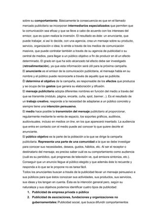 sobre su comportamiento. Básicamente la consecuencia es que en el llamado
mercado publicitario se incorporan intermediarios especializados que permiten que
la comunicación sea eficaz y que se lleve a cabo de acuerdo con los intereses del
emisor, que es quien realiza la inversión. El resultado es éste: un anunciante, que
puede trabajar, si así lo decide, con una agencia, crea un mensaje sobre su producto,
servicio, organización o idea; lo emite a través de los medios de comunicación
masivos, que puede contratar también a través de su agencia de publicidad o su
central de medios, para llegar a un público objetivo a fin de producir en él un efecto
determinado. El grado en que ha sido alcanzado tal efecto debe ser investigado
(retroalimentación), ya que esta información será útil para la próxima campaña.
El anunciante es el emisor de la comunicación publicitaria, el mensaje habla en su
nombre y el público puede reconocerle a través de aquello que se publicita.
Él determina el objetivo de la campaña, es responsable de los efectos que produzca
y se ocupa de los gastos que genera su elaboración y difusión.
El mensaje publicitario adopta diferentes nombres en función del medio a través del
que se transmite (módulo, página, encarte, cuña, spot, banner...). Es el resultado de
un trabajo creativo, responde a la necesidad de adaptarse a un público concreto y
siempre tiene una intención persuasiva.
El medio hace posible la transmisión del mensaje publicitario al proporcionar,
regularmente mediante la venta de espacio, los soportes gráficos, auditivos,
audiovisuales, incluso en medios on line, en los que aparecerá insertado. La audiencia
que entra en contacto con el medio puede así conocer lo que quiere decirle el
anunciante.
El público objetivo es la parte de la población a la que se dirige la campaña
publicitaria. Representa una parte de una comunidad a la que se debe investigar
para conocer sus necesidades, deseos, gustos, hábitos, etc. Al ser el receptor o
destinatario del mensaje, es preciso saber cuál es su comportamiento como audiencia
(cuál es su periódico, qué programas de televisión ve, qué emisora sintoniza, etc.).
Conseguir que un anuncio llegue al público elegido y que además éste lo recuerde y
responda a lo que se le propone no es tarea fácil.
Todos los anunciantes buscan a través de la publicidad llevar un mensaje persuasivo a
sus públicos para que éstos conozcan sus actividades, sus productos, sus servicios,
sus ideas y los tengan en cuenta. Ésta es la intención general pero, según su
naturaleza y sus objetivos podemos identificar cuatro tipos de publicidad:
   1. Publicidad de empresa privada o pública
   2. Publicidad de asociaciones, fundaciones y organizaciones no
       gubernamentales: Publicidad social, que busca difundir comportamientos
 