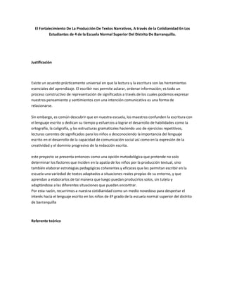 El Fortalecimiento De La Producción De Textos Narrativos, A través de la Cotidianidad En Los
           Estudiantes de 4 de la Escuela Normal Superior Del Distrito De Barranquilla.




Justificación




Existe un acuerdo prácticamente universal en que la lectura y la escritura son las herramientas
esenciales del aprendizaje. El escribir nos permite aclarar, ordenar información; es todo un
proceso constructivo de representación de significados a través de los cuales podemos expresar
nuestros pensamiento y sentimientos con una intención comunicativa es una forma de
relacionarse.

Sin embargo, es común descubrir que en nuestra escuela, los maestros confunden la escritura con
el lenguaje escrito y dedican su tiempo y esfuerzos a lograr el desarrollo de habilidades como la
ortografía, la caligrafía, y las estructuras gramaticales haciendo uso de ejercicios repetitivos,
lecturas carentes de significados para los niños y desconociendo la importancia del lenguaje
escrito en el desarrollo de la capacidad de comunicación social así como en la expresión de la
creatividad y el dominio progresivo de la redacción escrita.

este proyecto se presenta entonces como una opción metodológica que pretende no solo
determinar los factores que inciden en la apatía de los niños por la producción textual, sino
también elaborar estrategias pedagógicas coherentes y eficaces que les permitan escribir en la
escuela una variedad de textos adaptados a situaciones reales propias de su entorno, y que
aprendan a elaborarlos de tal manera que luego puedan producirlos solos, sin tutela y
adaptándose a las diferentes situaciones que puedan encontrar.
Por esta razón, recurrimos a nuestra cotidianidad como un medio novedoso para despertar el
interés hacia el lenguaje escrito en los niños de 4º grado de la escuela normal superior del distrito
de barranquilla



Referente teórico
 