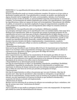 PRINCIPIO #7. La especificación del sistema debe ser tolerante con la incompletitud y
aumentable.
Ninguna especificación puede ser siempre totalmente completa. El entorno en el que existe es
demasiado complejo para ello. Una especificación es siempre un modelo, una abstracción, de
alguna situación real (o imaginada). Por tanto, será incompleta. Además, al ser formulad
existirán muchos niveles de detalle. La operacionalidad requerida anteriormente no necesita ser
completa. Las herramientas de análisis empleadas para ayudar a los especificadores y para probar
las especificaciones, deben ser capaces de tratar con la incompletitud. Naturalmente esto debilita
el análisis, el cual puede ser ejecutado ampliando el rango de comportamiento aceptables, los
cuales satisfacen la especificación, pero tal degradación debe reflejar los restantes niveles de
incertidumbre.
PRINCIPIO #8. Una especificación debe ser localizada y débilmente acoplada.
Los principios anteriores tratan con la especificación como una entidad estática. Esta surge de la
dinámica de la especificación. Debe ser reconocido que aunque el principal propósito de una
especificación sea servir como base para el diseño e implementación de algún sistema, no es un
objeto estático precompuesto, sino un objeto dinámico que sufre considerables modificaciones.
Tales modificaciones se presentan en tres actividades principales: formulación, cuando se está
creando una especificación inicial; desarrollo, cuando la especificación se esta elaborando
durante el proceso iterativo de diseño e implementación; y mantenimiento, cuando la
especificación se cambia para reflejar un entorno modificado y / o requerimientos funcionales
adicionales.
• Requerimientos funcionales
Estos son los que describen lo que el sistema debe de hacer. Es importante que se describa él
¿Qué? Y no él ¿Cómo?. Estos requerimientos al tiempo que avanza el proyecto de software se
convierten en los algoritmos, la lógica y gran parte del código del sistema.
• Requerimientos de desempeño
Estos requerimientos nos informan las características de desempeño que deben de tener el
sistema. ¿Que tan rápido?, ¿Que tan seguido?, ¿Cuantos recursos?, ¿Cuantas transacciones?
Este tipo de requerimientos es de especial importancia en los sistemas de tiempo real en donde el
desempeño de un sistema es tan crítico como su funcionamiento.
• Disponibilidad (en un determinado periodo de tiempo)
Este tipo de requerimientos se refiere a la durabilidad, degradación, potabilidad, flexibilidad,
contabilidad y capacidad de actualización. Este tipo de requerimientos es también muy
importante en sistemas de tiempo real puesto que estos sistemas manejan aplicaciones críticas
que no deben de estar fuera de servicio por periodos prolongados de tiempo.
• Entrenamiento
Este tipo de requerimientos se enfoca a las personas que van usar el sistema. ¿Que tipo de
usuarios son?, ¿Que tipo de operadores?, ¿Que manuales se entregarán y en que idioma?
Este tipo de requerimientos, aunque muchas veces no termina en un pedazo de código dentro del
sistema, son muy importantes en el proceso de diseño ya que facilitan la introducción y
aceptación del sistema en donde será implementado.
• Restricciones de diseño
Muchas veces las soluciones de un sistema de software son normadas por leyes o estándares, este
tipo de normas caen como "restricciones de diseño".
• Materiales
Aquí se especifica en que medio se entregara el sistema y como esta empaquetado. Es importante
para definir los costos de industrialización del sistema.
 