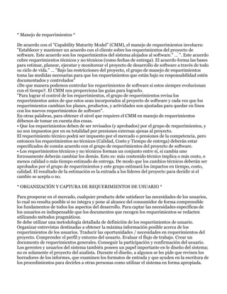 * Manejo de requerimientos *

De acuerdo con el "Capability Maturity Model" (CMM), el manejo de requerimientos involucra:
"Establecer y mantener un acuerdo con el cliente sobre los requerimientos del proyecto de
software. Este acuerdo son los requerimientos del sistema alojados al software." … ". Este acuerdo
cubre requerimientos técnicos y no técnicos (como fechas de entrega). El acuerdo forma las bases
para estimar, planear, ejecutar y monitorear el proyecto de desarrollo de software a través de todo
su ciclo de vida." … "Bajo las restricciones del proyecto, el grupo de manejo de requerimientos
toma las medidas necesarias para que los requerimientos que están bajo su responsabilidad estén
documentados y controlados"
¿De que manera podemos controlar los requerimientos de software si estos siempre evolucionan
con el tiempo?. El CMM nos proporciona las guías para lograrlo.
"Para lograr el control de los requerimientos, el grupo de requerimientos revisa los
requerimientos antes de que estos sean incorporados al proyecto de software y cada vez que los
requerimientos cambian los planes, productos, y actividades son ajustadas para quedar en línea
con los nuevos requerimientos de software".
En otras palabras, para obtener el nivel que requiere el CMM en manejo de requerimientos
débenos de tomar en cuenta dos cosas.
• Que los requerimientos deben de ser revisados (y aprobados) por el grupo de requerimientos, y
no son impuestos por en su totalidad por presiones externas ajenas al proyecto.
El requerimiento técnico podrá ser impuesto por el mercado o presiones de la competencia, pero
entonces los requerimientos no técnicos (Calidad, Costo y Tiempo de entrega) deberán estar
especificados de común acuerdo con el grupo de requerimientos del proyecto de software.
• Los requerimientos técnicos y no técnicos forman un conjunto entre sí, si cambia uno
forzosamente deberán cambiar los demás. Esto es: más contenido técnico implica o más costo, o
menos calidad o más tiempo estimado de entrega. De modo que los cambios técnicos deberán ser
aprobados por el grupo de requerimientos y este grupo estimará los impactos en tiempo, costo,
calidad. El resultado de la estimación es la entrada a los líderes del proyecto para decidir si el
cambio se acepta o no.

* ORGANIZACIÓN Y CAPTURA DE REQUERIMIENTOS DE USUARIO *

Para prosperar en el mercado, cualquier producto debe satisfacer las necesidades de los usuarios,
lo cual no resulta posible si no integra y pone al alcance del consumidor de forma comprensible
los fundamentos de todos los aspectos del desarrollo. Para captar las necesidades específicas de
los usuarios es indispensable que los documentos que recogen los requerimientos se redacten
utilizando métodos pragmáticos.
Se debe utilizar una metodología detallada de definición de los requerimientos de usuario.
Organizar entrevistas destinadas a obtener la máxima información posible acerca de los
requerimientos de los usuarios. Traducir las oportunidades / necesidades en requerimientos del
proyecto. Comprender el perfil y entorno del usuario. Evaluar el flujo de trabajo. Crear un
documento de requerimientos generales. Conseguir la participación y confirmación del usuario.
Los gerentes y usuarios del sistema también poseen un papel importante en le diseño del sistema;
no es solamente el proyecto del analista. Durante el diseño, a algunos se les pide que revisen los
borradores de los informes, que examinen los formatos de entrada y que ayuden en la escritura de
los procedimientos para decirles a otras personas como utilizar el sistema en forma apropiada.
 