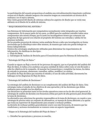 La participación del usuario proporciona al analista una retroalimentación importante conforme
avanza en el diseño; además asegura a los usuarios tengan un conocimiento no técnico de lo
realizara o no el nuevo sistema.
Esta visión general del diseño de sistemas subraya los aspectos de diseño que se verán mas
adelante en el diseño de la salida de sistema.

* REQUERIMIENTOS DEL SISTEMA *

Los Sistemas de Información por computadora normalmente están integrados por muchos
componentes. En la mayor parte de los casos, es difícil para los analistas entender todos estos
componentes aún mismo tiempo; por lo tanto los investigadores tienen que comenzar con
preguntas de tipo general con relación al propósito del sistema sus entradas y salidas de los
procesos incluidos.
En los grandes proyectos de sistema varios analistas llevan a cabo una investigación en forma
seccionada que la distribuye entre ellos mismos, de manera que cada uno pueda trabajar en
forma independiente.
Existen dos estrategias ampliamente utilizadas para determinar los requerimientos de
información. Se clasifican en dos tipos:
1.- Flujo de Datos.
2.- Estrategias de Análisis de Decisión para el Conocimiento para los Sistema de Información.

* Estrategia del Flujo de Datos *

Cuando se siguen un flujo a través de los procesos de negocio, que es el propósito del análisis del
flujo de datos, le indica a los analistas una gran cantidad de datos sobre como sé esta llevando a
cabo los objetivos de la compañía. Al manejar las transacciones y completar las tareas, los datos
de entrada se procesan, almacenan, consultan, utiliza, modifica y se emiten.
El análisis de flujo de datos que muestra el estudio y el uso de cada actividad, documenta los
hallazgos en los diagramas de flujo de datos.

* Estrategia del Análisis de Decisiones *

La estrategia del análisis de decisiones es un complemento del análisis del flujo de datos. Esta
estrategia realza el estudio de los objetivos de una operación y de las decisiones que deben
realizarse para cumplir con los objetivos.
Las decisiones se presentan tanto en los niveles operativos como en los de alto nivel gerencial, la
estrategia de análisis de decisión con frecuencia utiliza por parte de alta gerencia para desarrollar
la toma de decisiones.
La alternativa que selecciona los gerentes responsables en la toma de decisiones, en cuanto a una
estrategia de precios entre un conjunto de alternativas, se maneja de forma diferente a la opción
que toma un supervisor de departamento para aceptar o rechazar pedidos.
La decisión de rechazar pedidos generalmente ocurre con más frecuencia, de manera que las
condiciones y acciones normalmente se conocen como un aspecto importante.

* Etapas en la Estrategia del Análisis del Flujo de Datos *

1. - Estudiar las operaciones y procesos en marcha.
 