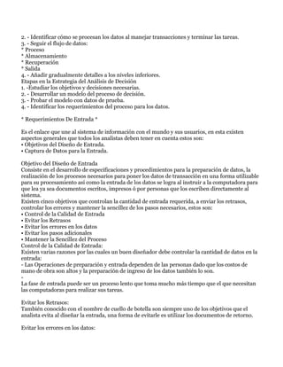 2. - Identificar cómo se procesan los datos al manejar transacciones y terminar las tareas.
3. - Seguir el flujo de datos:
* Proceso
* Almacenamiento
* Recuperación
* Salida
4. - Añadir gradualmente detalles a los niveles inferiores.
Etapas en la Estrategia del Análisis de Decisión
1. -Estudiar los objetivos y decisiones necesarias.
2. - Desarrollar un modelo del proceso de decisión.
3. - Probar el modelo con datos de prueba.
4. - Identificar los requerimientos del proceso para los datos.

* Requerimientos De Entrada *

Es el enlace que une al sistema de información con el mundo y sus usuarios, en esta existen
aspectos generales que todos los analistas deben tener en cuenta estos son:
• Objetivos del Diseño de Entrada.
• Captura de Datos para la Entrada.

Objetivo del Diseño de Entrada
Consiste en el desarrollo de especificaciones y procedimientos para la preparación de datos, la
realización de los procesos necesarios para poner los datos de transacción en una forma utilizable
para su procesamiento así como la entrada de los datos se logra al instruir a la computadora para
que lea ya sea documentos escritos, impresos ó por personas que los escriben directamente al
sistema.
Existen cinco objetivos que controlan la cantidad de entrada requerida, a enviar los retrasos,
controlar los errores y mantener la sencillez de los pasos necesarios, estos son:
• Control de la Calidad de Entrada
• Evitar los Retrasos
• Evitar los errores en los datos
• Evitar los pasos adicionales
• Mantener la Sencillez del Proceso
Control de la Calidad de Entrada:
Existen varias razones por las cuales un buen diseñador debe controlar la cantidad de datos en la
entrada:
- Las Operaciones de preparación y entrada dependen de las personas dado que los costos de
mano de obra son altos y la preparación de ingreso de los datos también lo son.
-
La fase de entrada puede ser un proceso lento que toma mucho más tiempo que el que necesitan
las computadoras para realizar sus tareas.

Evitar los Retrasos:
También conocido con el nombre de cuello de botella son siempre uno de los objetivos que el
analista evita al diseñar la entrada, una forma de evitarle es utilizar los documentos de retorno.

Evitar los errores en los datos:
 