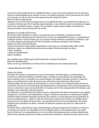 La tasa de errores depende de la cantidad de datos, ya que entre más pequeña sea esta menores
serán las oportunidades para cometer errores. Es común encontrar en las operaciones de ventas
por lo menos un 3% de errores en las operaciones de entrada de datos.
Evitar los Pasos Adicionales:
Algunas veces el volumen de transacciones y la cantidad de datos en preparación es algo que no
se puede controlar por ello el analista experimentado, evitara diseños para la entrada que traigan
una mayor cantidad de pasos a seguir. Ya sea añadir o quitar pasos cuando se alimenta un
proceso muchas veces al transcurso de un día.

Mantener la sencillez del Proceso:
El sistema mejor diseñado se ajusta a las personas que lo utilizarán y al mismo tiempo
proporcionarán métodos para el control de los errores, la simplicidad funciona y es aceptada por
cualquier usuario. Cuesta trabajo que los usuarios acepten sistemas complejos o confusos y que
no exista ninguna garantía para el éxito al instalar un sistema complejo y que domine.
Captura de Datos para la Entrada:
En una transacción existen datos importantes y otros que no, el analista debe saber cuales
utilizará y cuales en realidad deben formar la entrada. Existen dos tipos de datos:
• datos variables
• datos de identificación
Datos Variables:

Son aquellos que cambian para cada transacción o toman de decisión.
Datos de Identificación:
Estos son los que identifican en forma única el artículo que esta siendo procesado.

* Requerimientos De Salida *

Niveles de diseño
El diseño de sistema se representa a través de dos fases: el diseño lógico y el diseño físico.
Cuando los analistas formulan un diseño lógico; escriben las especificaciones detalladas del
nuevo sistema; esto es, describen sus características: las salidas, entradas, archivos y bases de
datos y procedimientos; todos de manera que cubran los requerimientos del proyecto.
El diseño lógico de un sistema de información es como el plano de un ingeniero para armar un
automóvil: muestra las características principales(motor, transmisión y área para los pasajeros)y
como se relacionan unas con otras(donde se conectan entre sí los componentes del sistema, o por
ejemplo, cuan separadas están las puertas.
Los informes y la producción del analista son los componentes de todo el mecanismo que emplea
el ingeniero. Los datos y procedimientos se ligan y entonces se produce un sistema que trabaje.
El diseño lógico también especifica las formas de entrada y las descripciones de las pantallas de
todas las transacciones y archivos a fin de mantener los datos de inventario, los detalles de las
transacciones y los datos del proveedor. Las especificaciones de los procedimientos describen
métodos para introducir los datos, corridas de informes copiados de archivos y detección de
problemas.
El diseño físico, actividad que sigue el diseño lógico, produce programas de software, archivos y
un sistema en marcha, las especificaciones del diseño indican a los programadores que debe
hacer el sistema. Los programadores a su vez escriben los programas que aceptan entradas por
parte de los usuarios, procesan los datos, producen los informes y almacenan estos datos en los
 