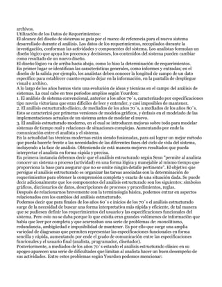 archivos.
Utilización de los Datos de Requerimientos:
El alcance del diseño de sistemas se guía por el marco de referencia para el nuevo sistema
desarrollado durante el análisis. Los datos de los requerimientos, recopilados durante la
investigación, conforman las actividades y componentes del sistema. Los analistas formulan un
diseño lógico que apoya los procesos y decisiones, los contenidos del sistema pueden cambiar
como resultado de un nuevo diseño.
El diseño lógico va de arriba hacia abajo, como lo hizo la determinación de requerimientos.
En primer lugar se identifican las características generales, como informes y entradas; en el
diseño de la salida por ejemplo, los analistas deben conocer la longitud de campo de un dato
específico para establecer cuanto espacio dejar en la información, en la pantalla de despliegue
visual o archivo.
A lo largo de los años hemos visto una evolución de ideas y técnicas en el campo del análisis de
sistemas. La cual cabe en tres períodos amplios según Yourdon:
1. El análisis de sistema convencional, anterior a los años 70´s, caracterizado por especificaciones
tipo novela victoriana que eran difíciles de leer y entender, y casi imposibles de mantener.
2. El análisis estructurado clásico, de mediados de los años 70´s, a mediados de los años 80´s.
Esto se caracterizó por primeras versiones de modelos gráficos, y énfasis en el modelado de las
implementaciones actuales de un sistema antes de modelar el nuevo.
3. El análisis estructurado moderno, en el cual se introducen mejoras sobre todo para modelar
sistemas de tiempo real y relaciones de situaciones complejas. Aumentando por ende la
comunicación entre el analista y el sistema.
En la actualidad las técnicas modernas están siendo fusionadas, para así lograr un mejor método
que pueda hacerle frente a las necesidades de las diferentes fases del ciclo de vida del sistema,
incluyendo a la fase de análisis. Obteniendo de está manera mejores resultados que pueda
interpretar el analista en forma rápida y precisa.
En primera instancia debemos decir que el análisis estructurado según Senn "permite al analista
conocer un sistema o proceso (actividad) en una forma lógica y manejable al mismo tiempo que
proporciona la base para asegurar que no se omite ningún detalle pertinente". El objetivo que
persigue el análisis estructurado es organizar las tareas asociadas con la determinación de
requerimientos para obtener la comprensión completa y exacta de una situación dada. Se puede
decir adicionalmente que los componentes del análisis estructurado son los siguientes: símbolos
gráficos, diccionarios de datos, descripciones de procesos y procedimientos, reglas.
Después de relacionarnos brevemente con la terminología básica, podemos entrar en aspectos
relacionados con los cambios del análisis estructurado.
Podemos decir que para finales de los años 60´s e inicios de los 70´s el análisis estructurado
surge de la necesidad de buscar una forma interpretativa más rápida y eficiente, de tal manera
que se pudiesen definir los requerimientos del usuario y las especificaciones funcionales del
sistema. Pero esto no se daba porque lo que existía eran grandes volúmenes de información que
había que leer por completo y que acarreaban una serie de problemas de: monolitismo,
redundancia, ambigüedad e imposibilidad de mantener. Es por ello que surge una amplia
variedad de diagramas que permiten representar las especificaciones funcionales en forma
sencilla y rápida, aumentando por ende el grado de comunicación entre las especificaciones
funcionales y el usuario final (analista, programador, diseñador).
Posteriormente, a mediados de los años 70´s estando el análisis estructurado clásico en su
apogeo aparecen una serie de dificultades que limitan al analista hacer un buen desempeño de
sus actividades. Entre estos problemas según Yourdon podemos mencionar:
 