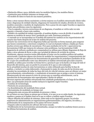 • Distinción difusa y poca, definida entre los modelos lógicos y los modelos físicos.
• Limitación para modelar sistemas en tiempo real.
• El modelo de datos se hacía de una manera primitiva.

Estas y otras razones dieron nacimiento a ciertas mejoras en el análisis estructurado clásico tales
como: diagramas de entidad-relación, diagramas de transición de estados, división de eventos,
modelos esenciales y modelos de implantación. Pero a pesar de esto según Yourdon se siguieron
dando más problemas como los siguientes:
• Tras la segunda y tercera correcciones de un diagrama, el analista se volvía cada vez más
apuesto y renuente a hacer más cambios.
• Debido a la cantidad de trabajo requerido, el analista dejaba a veces de dividir el modelo del
sistema en modelos de menor nivel, quedando por ende, funciones primitivas.
• A menudo no se incorporaban en el modelo del sistema los cambios en los requerimientos del
usuario sino hasta después de la fase de análisis del proyecto.
Inclusive las correcciones de los diagramas había que hacerlas en forma manual, para asegurar
que fuesen consistentes y estuviesen completas; lo cual era bastante tedioso y dejaba por fuera
muchos errores que debían de encontrarse. Pero para mediados de los 80´s aparecieron las
herramientas CASE que trataron de subsanar estos problemas. Las herramientas CASE
(Ingeniería de software auxiliada por computadora) se utilizan para dibujar diagramas de flujo de
datos y otros además de llevar a cabo una variedad de labores de revisión de errores.
Finalmente, algunos usuarios tenían dificultades al tratar con los modelos gráficos del análisis
estructurado y preferían alguna otra forma de modelar los requerimientos y comportamiento del
sistema; es por ello que aparecen las herramientas de generación de prototipos (mediados de los
80´s) que son considerados como una alternativa al análisis estructurado para tales usuarios.
También se utiliza para recordar en forma breve y precisa lo que se ha hecho a lo largo de todo el
desarrollo del sistema, para no perder la secuencia de lo que se está realizando.
En la actualidad muchas de estas herramientas se están utilizando para facilitar la fase de
análisis, e inclusive se están elaborando o fusionando lo mejor de cada una de las técnicas que
atienden las necesidades de todas las fases del ciclo de vida del sistema; para así obtener un mejor
aprovechamiento, entendimiento, y rendimiento al momento que se ponga a correr el sistema.
Disminuyendo de esta manera la serie de errores que se cometían anteriormente, con la
introducción de herramientas más especializadas y fáciles de utilizar.
Diversos aspectos del análisis estructurado han cambiado gradualmente a lo largo de los últimos
años. Las principales áreas de cambio incluyen lo siguiente según Yourdon:
• Cambios de terminología.
• Partición de acontecimientos.
• La desenfatización del modelado físico actual.
• Herramientas de modelado en tiempo real.
• Integración más cercana del modelado de procesos y datos.
En un futuro no muy lejano se piensa que se darán, si es que ya no se están dando, los siguientes
cambios o pautas en el ámbito total en lo que se refiere a análisis según Yourdon:
• Mayor difusión del análisis de sistemas, sobre todo en los siguientes grupos: los niveles
superiores de administración en organizaciones gubernamentales y de negocios, los niños, y
profesionales de la computación en los países del tercer mundo.
• Impacto sobre la industria de software del tercer mundo.
• Proliferación de las herramientas automatizadas, aunque no todos los analistas tienen acceso a
las últimas herramientas de análisis.
 