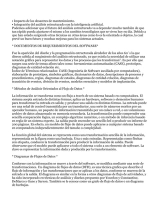 • Impacto de los desastres de mantenimiento.
• Integración del análisis estructurado con la inteligencia artificial.
Podemos adicionar que el futuro del análisis estructurado va a depender mucho también de que
tan rápido pueda ajustarse el mismo a los cambios tecnológicos que se viven hoy en día. Debido a
que han estado surgiendo otras técnicas en otras áreas como lo es la orientada a objetos, la cual
prevé un buen futuro y muchas mejoras para los sistemas actuales.

* DOCUMENTOS DE REQUERIMIENTOS DEL SOFTWARE*

Fue la aparición del diseño y la programación estructurada alrededor de los años 60´s la que
dieron cabida al surgimiento del análisis estructurado, ya que existía la necesidad de utilizar una
notación gráfica para representar los datos y los procesos que los transforman". Es por ello que
surgen una serie de temas afines tales como: herramientas automatizadas (CASE), prototipos,
diagramas de entidad-relación etc.
Índice de Términos relacionados: CASE (Ingeniería de Software auxiliada por computadora),
elaboración de prototipos, símbolos gráficos, diccionarios de datos, descripciones de procesos y
procedimientos, reglas, diagramas de estados, diagramas de entidad-relación, diagramas de
transición de eventos, división de eventos, modelos esenciales y modelos de implantación.

* Métodos de Análisis Orientados al Flujo de Datos *

La información se transforma como un flujo a través de un sistema basado en computadora. El
sistema acepta entrada de distintas formas; aplica un hardware, software y elementos humanos
para transformar la entrada en salida; y produce una salida en distintas formas. La entrada puede
ser una señal de control transmitida por un transductor, una serie de números escritos por un
operador humano, un paquete de información transmitido por un enlace a red, o un voluminoso
archivo de datos almacenado en memoria secundaria. La transformación puede comprender una
sencilla comparación lógica, un complejo algoritmo numérico, o un método de inferencia basado
en regla de un sistema experto. La salida puede encender un sencillo led o producir un informe de
200 páginas. En efecto, un modelo de flujo de datos puede aplicarse a cualquier sistema basado
en computadora independientemente del tamaño o complejidad.

La función global del sistema se representa como una transformación sencilla de la información,
representada en la figura como una burbuja. Una o más entradas. Representadas como flechas
con etiqueta, conducen la transformación para producir la información de salida. Puede
observarse que el modelo puede aplicarse a todo el sistema o solo a un elemento de software. La
clave es representar la información dada y producida por la transformación.

* Diagramas de Flujos de Datos *

Conforme con la información se mueve a través del software, se modifica mediante una serie de
transformaciones. Un diagrama de flujos de datos (DFD), es una técnica grafica que describe el
flujo de información y las transformaciones que se aplican a los datos, conforme se mueven de la
entrada a la salida. El diagrama es similar en la forma a otros diagramas de flujo de actividades, y
ha sido incorporado en técnicas de análisis y diseños propuesto por Yourdon y Constantine,
DeMarco y Gane y Sarson. También se le conoce como un grafo de flujo de datos o un diagrama
de burbujas.
 