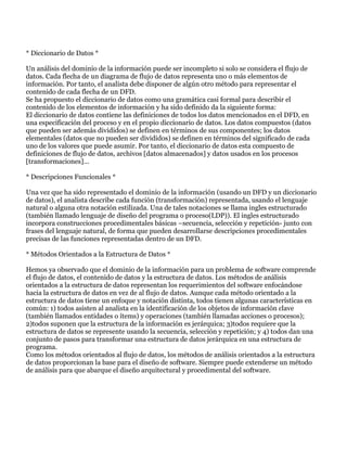 * Diccionario de Datos *

Un análisis del dominio de la información puede ser incompleto si solo se considera el flujo de
datos. Cada flecha de un diagrama de flujo de datos representa uno o más elementos de
información. Por tanto, el analista debe disponer de algún otro método para representar el
contenido de cada flecha de un DFD.
Se ha propuesto el diccionario de datos como una gramática casi formal para describir el
contenido de los elementos de información y ha sido definido da la siguiente forma:
El diccionario de datos contiene las definiciones de todos los datos mencionados en el DFD, en
una especificación del proceso y en el propio diccionario de datos. Los datos compuestos (datos
que pueden ser además divididos) se definen en términos de sus componentes; los datos
elementales (datos que no pueden ser divididos) se definen en términos del significado de cada
uno de los valores que puede asumir. Por tanto, el diccionario de datos esta compuesto de
definiciones de flujo de datos, archivos [datos almacenados] y datos usados en los procesos
[transformaciones]...

* Descripciones Funcionales *

Una vez que ha sido representado el dominio de la información (usando un DFD y un diccionario
de datos), el analista describe cada función (transformación) representada, usando el lenguaje
natural o alguna otra notación estilizada. Una de tales notaciones se llama ingles estructurado
(también llamado lenguaje de diseño del programa o proceso(LDP)). El ingles estructurado
incorpora construcciones procedimentales básicas –secuencia, selección y repetición- junto con
frases del lenguaje natural, de forma que pueden desarrollarse descripciones procedimentales
precisas de las funciones representadas dentro de un DFD.

* Métodos Orientados a la Estructura de Datos *

Hemos ya observado que el dominio de la información para un problema de software comprende
el flujo de datos, el contenido de datos y la estructura de datos. Los métodos de análisis
orientados a la estructura de datos representan los requerimientos del software enfocándose
hacia la estructura de datos en vez de al flujo de datos. Aunque cada método orientado a la
estructura de datos tiene un enfoque y notación distinta, todos tienen algunas características en
común: 1) todos asisten al analista en la identificación de los objetos de información clave
(también llamados entidades o ítems) y operaciones (también llamadas acciones o procesos);
2)todos suponen que la estructura de la información es jerárquica; 3)todos requiere que la
estructura de datos se represente usando la secuencia, selección y repetición; y 4) todos dan una
conjunto de pasos para transformar una estructura de datos jerárquica en una estructura de
programa.
Como los métodos orientados al flujo de datos, los métodos de análisis orientados a la estructura
de datos proporcionan la base para el diseño de software. Siempre puede extenderse un método
de análisis para que abarque el diseño arquitectural y procedimental del software.
 
