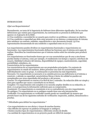 INTRODUCCION

¿Qué son Requerimientos?

Normalmente, un tema de la Ingeniería de Software tiene diferentes significados. De las muchas
definiciones que existen para requerimiento, ha continuación se presenta la definición que
aparece en el glosario de la IEEE .
(1) Una condición o necesidad de un usuario para resolver un problema o alcanzar un objetivo.
(2) Una condición o capacidad que debe estar presente en un sistema o componentes de sistema
para satisfacer un contrato, estándar, especificación u otro documento formal. (3) Una
representación documentada de una condición o capacidad como en (1) o (2).

Los requerimientos puedes dividirse en requerimientos funcionales y requerimientos no
funcionales. Los requerimientos funcionales definen las funciones que el sistema será capaz de
realizar. Describen las transformaciones que el sistema realiza sobre las entradas para producir
salidas.
Los requerimientos no funcionales tienen que ver con características que de una u otra forma
puedan limitar el sistema, como por ejemplo, el rendimiento (en tiempo y espacio), interfaces de
usuario, fiabilidad (robustez del sistema, disponibilidad de equipo), mantenimiento, seguridad,
portabilidad, estándares, etc.
Características de los requerimientos
Las características de un requerimiento son sus propiedades principales. Un conjunto de
requerimientos en estado de madurez, deben presentar una serie de características tanto
individualmente como en grupo. A continuación se presentan las más importantes.
Necesario: Un requerimiento es necesario si su omisión provoca una deficiencia en el sistema a
construir, y además su capacidad, características físicas o factor de calidad no pueden ser
reemplazados por otras capacidades del producto o del proceso.
Conciso: Un requerimiento es conciso si es fácil de leer y entender. Su redacción debe ser simple y
clara para aquellos que vayan a consultarlo en un futuro.
Completo: Un requerimiento está completo si no necesita ampliar detalles en su redacción, es
decir, si se proporciona la información suficiente para su comprensión.
Consistente: Un requerimiento es consistente si no es contradictorio con otro requerimiento.
No ambiguo: Un requerimiento no es ambiguo cuando tiene una sola interpretación.
Verificable: Un requerimiento es verificable cuando puede ser cuantificado de manera que
permita hacer uso de los siguientes métodos de verificación: inspección, análisis, demostración o
pruebas.

* Dificultades para definir los requerimientos *

• Los requerimientos no son obvios y vienen de muchas fuentes.
• Son difíciles de expresar en palabras (el lenguaje es ambiguo).
• Existen muchos tipos de requerimientos y diferentes niveles de detalle.
• La cantidad de requerimientos en un proyecto puede ser difícil de manejar.
 