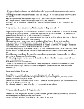 • Nunca son iguales. Algunos son más difíciles, más riesgosos, más importantes o más estables
que otros.
• Los requerimientos están relacionados unos con otros, y a su vez se relacionan con otras partes
del proceso.
• Cada requerimiento tiene propiedades únicas y abarcan áreas funcionales específicas.
• Un requerimiento puede cambiar a lo largo del ciclo de desarrollo.
• Son difíciles de cuantificar, ya que cada conjunto de requerimientos es particular para cada
proyecto.

* Ingeniería de Requerimientos vs. Administración de Requerimientos *

El proceso de recopilar, analizar y verificar las necesidades del cliente para un sistema es llamado
Ingeniería de Requerimientos. La meta de la ingeniería de requerimientos (IR) es entregar una
especificación de requisitos de software correcta y completa.
Los requerimientos son la Pieza fundamental en un proyecto de desarrollo de software, es ellos se
basan muchos participantes del proyecto para:
Planear el proyecto y los recursos que se usarán en él. Los líderes de proyecto usan los
requerimientos como una base para la estimación del esfuerzo necesario en un proyecto.
Especificar el tipo de verificaciones que se habrán de realizar al sistema. Por ejemplo: cuando se
esta tratando de alinearse a cierta norma oficial o estándar.
Planear la estrategia de prueba a la que habrá de ser sometido el sistema. Los requerimientos son
la base sobre la cual se decide si un caso de prueba fue ejecutado exitosamente por el sistema o
no.
Son el fundamento del ciclo de vida del proyecto. Los requerimientos documentados son la base
para crear la documentación del sistema
De ahí su importancia y la importancia de que deban de ser definidos y manejados de la forma
mas adecuada posible.
Características de un requerimiento
Ya que visualizamos la importancia de los requerimientos en un sistema de software entonces
debemos de definir que características deben de poseer los requerimientos adecuadamente
formulados.

Los requerimientos deben ser:

Especificados por escrito. Como todo contrato o acuerdo entre dos partes
Posibles de probar o verificar. Si un requerimiento no se puede comprobar, entonces ¿cómo
sabemos si cumplimos con él o no?
Descritos como una característica del sistema a entregar. Esto es: que es lo que el sistema debe de
hacer (y no como debe de hacerlo)
Lo más abstracto y conciso posible. Para evitar malas interpretaciones.


* Fundamentos del Análisis de Requerimientos *

Definición: Es el conjunto de técnicas y procedimientos que nos permiten conocer los elementos
necesarios para definir un proyecto de software.
Es la etapa más crucial del desarrollo de un proyecto de software.
 