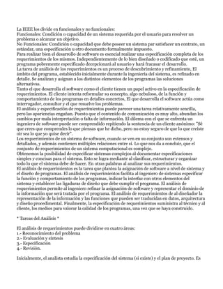 La IEEE los divide en funcionales y no funcionales:
Funcionales: Condición o capacidad de un sistema requerida por el usuario para resolver un
problema o alcanzar un objetivo.
No Funcionales: Condición o capacidad que debe poseer un sistema par satisfacer un contrato, un
estándar, una especificación u otro documento formalmente impuesto.
Para realizar bien el desarrollo de software es esencial realizar una especificación completa de los
requerimientos de los mismos. Independientemente de lo bien diseñado o codificado que esté, un
programa pobremente especificado decepcionará al usuario y hará fracasar el desarrollo.
La tarea de análisis de los requerimientos es un proceso de descubrimiento y refinamiento, El
ámbito del programa, establecido inicialmente durante la ingeniería del sistema, es refinado en
detalle. Se analizan y asignan a los distintos elementos de los programas las soluciones
alternativas.
Tanto el que desarrolla el software como el cliente tienen un papel activo en la especificación de
requerimientos. El cliente intenta reformular su concepto, algo nebuloso, de la función y
comportamiento de los programas en detalles concretos, El que desarrolla el software actúa como
interrogador, consultor y el que resuelve los problemas.
El análisis y especificación de requerimientos puede parecer una tarea relativamente sencilla,
pero las apariencias engañan. Puesto que el contenido de comunicación es muy alto, abundan los
cambios por mala interpretación o falta de información. El dilema con el que se enfrenta un
ingeniero de software puede ser comprendido repitiendo la sentencia de un cliente anónimo: "Sé
que crees que comprendes lo que piensas que he dicho, pero no estoy seguro de que lo que creíste
oír sea lo que yo quise decir".
Los requerimientos de un sistema de software, cuando se ven en su conjunto son extensos y
detallados, y además contienen múltiples relaciones entre sí. Lo que nos da a concluir, que el
conjunto de requerimientos de un sistema computacional es complejo.
Obtenemos la posibilidad de especificar sistemas complejos al documentar especificaciones
simples y concisas para el sistema. Esto se logra mediante al clasificar, estructurar y organizar
todo lo que el sistema debe de hacer. En otras palabras al analizar sus requerimientos.
El análisis de requerimientos es la tarea que plantea la asignación de software a nivel de sistema y
el diseño de programas. El análisis de requerimientos facilita al ingeniero de sistemas especificar
la función y comportamiento de los programas, indicar la interfaz con otros elementos del
sistema y establecer las ligaduras de diseño que debe cumplir el programa. El análisis de
requerimientos permite al ingeniero refinar la asignación de software y representar el dominio de
la información que será tratada por el programa. El análisis de requerimientos de al diseñador la
representación de la información y las funciones que pueden ser traducidas en datos, arquitectura
y diseño procedimental. Finalmente, la especificación de requerimientos suministra al técnico y al
cliente, los medios para valorar la calidad de los programas, una vez que se haya construido.

* Tareas del Análisis *

El análisis de requerimientos puede dividirse en cuatro áreas:
1.- Reconocimiento del problema
2.- Evaluación y síntesis
3.- Especificación
4.- Revisión.

Inicialmente, el analista estudia la especificación del sistema (si existe) y el plan de proyecto. Es
 