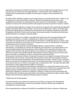 importante comprender el contexto del sistema y revisar el ámbito de los programas que se usó
para generar las estimaciones de la planificación. A continuación, debe establecerse la
comunicación necesaria para el análisis, de forma que se asegure el reconocimiento del
problema.

El analista debe establecer contacto con el equipo técnico y de gestión del usuario / cliente y con
la empresa que vaya a desarrollar el software. El gestor del programa puede servir como
coordinador para facilitar el establecimiento de los caminos de comunicación. El objetivo del
analista es reconocer los elementos básicos del programa tal como lo percibe el usuario / cliente.

La evaluación del problema y la síntesis de la solución es la siguiente área principal de trabajo del
análisis. El analista debe evaluar el flujo y estructura de la información, refinar en detalle todas
las funciones del programa, establecer las características de la interfase del sistema y descubrir
las ligaduras del diseño, Cada una de las tareas sirven para descubrir el problema de forma que
pueda sintetizarse un enfoque o solución global.

Las tareas asociadas con el análisis y especificación existen para dar una representación del
programa que pueda ser revisada y aprobada por el cliente. En un mundo ideal el cliente
desarrolla una especificación de requerimientos del software completamente por sí mismo. Esto
se presenta raramente en el mundo real. En el mejor de los casos, la especificación se desarrolla
conjuntamente entre el cliente y el técnico.
Una vez que se hayan descrito las funcionalidades básicas, comportamiento, interfase e
información, se especifican los criterios de validación para demostrar una comprensión de una
correcta implementación de los programas. Estos criterios sirven como base para hacer una
prueba durante el desarrollo de los programas. Para definir las características y atributos del
software se escribe una especificación de requerimientos formal. Además, para los casos en los
que se desarrolle un prototipo se realiza un manual de usuario preliminar.
Puede parecer innecesario realizar un manual de usuario en una etapa tan temprana del proceso
de desarrollo, Pero de hecho, este borrador del manual de usuario fuerza al analista a tomar el
punto de vista del usuario del software. El manual permite al usuario / cliente revisar el software
desde una perspectiva de ingeniería humana y frecuentemente produce el comentario: "La idea es
correcta pero esta no es la forma en que pensé que se podría hacer esto". Es mejor descubrir tales
comentarios lo más tempranamente posible en el proceso.
Los documentos del análisis de requerimiento (especificación y manual de usuario) sirven como
base para una revisión conducida por el cliente y el técnico. La revisión de los requerimientos casi
siempre produce modificaciones en la función, comportamiento, representación de la
información, ligaduras o criterios de validación. Además, se realiza una nueva apreciación del
plan del proyecto de software para determinar si las primeras estimaciones siguen siendo validas
después del conocimiento adicional obtenido durante el análisis.

* Obteniendo de la información *

Los requerimientos son el punto de acuerdo entre el cliente y el proyecto de desarrollo de
software, este entendimiento es necesario para poder construir software que satisfaga las
necesidades de nuestro cliente.

Si los requerimientos se enfocan a describir las necesidades del cliente, entonces es lógico que
 