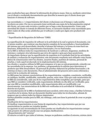 para recabarlos haya que obtener la información de primera mano. Esto es, mediante entrevistas
con el cliente o recabando documentación que describa la manera que el cliente desea que
funcione el sistema de software.

Las necesidades y / o requerimientos del cliente evolucionan con el tiempo y cada cambio
involucra un costo. Por eso es necesario tener archivada una copia de la documentación original
del cliente, así como cada revisión o cambio que se haga a esta documentación. Como cada
necesidad del cliente es tratada de diferente forma, es necesario clasificar estas necesidades para
saber cuales de ellas serán satisfechas por el software y cuales por algún otro producto del
sistema.

* Especificación de Requisitos de Software *(SRS)

La especificación de requisitos de software es la actividad en la cual se genera el documento, con
el mismo nombre, que contiene una descripción completa de las necesidades y funcionalidades
del sistema que será desarrollado; describe el alcance del sistema y la forma en como hará sus
funciones, definiendo los requerimientos funcionales y los no funcionales.
En la SRS se definen todos los requerimientos de hardware y software, diagramas, modelos de
sistemas y cualquier otra información que sirva de soporte y guía para fases posteriores.
Es importante destacar que la especificación de requisitos es el resultado final de las actividades
de análisis y evaluación de requerimientos; este documento resultante será utilizado como fuente
básica de comunicación entre los clientes, usuarios finales, analistas de sistema, personal de
pruebas, y todo aquel involucrado en la implementación del sistema.
Los clientes y usuarios utilizan la SRS para comparar si lo que se está proponiendo, coincide con
las necesidades de la empresa. Los analistas y programadores la utilizan para determinar el
producto que debe desarrollarse. El personal de pruebas elaborará las pruebas funcionales y de
sistemas en base a este documento. Para el administrador del proyecto sirve como referencia y
control de la evolución del sistema.
La SRS posee las mismas características de los requerimientos: completa, consistente, verificable,
no ambigua, factible, modificable, rastreable, precisa, entre otras. Para que cada característica de
la SRS sea considerada, cada uno de los requerimientos debe cumplirlas; por ejemplo, para que
una SRS se considere verificable, cada requerimiento definido en ella debe ser verificable; para
que una SRS se considere modificable, cada requerimiento debe ser modificable y así
sucesivamente. Las características de la SRS son verificadas en la actividad de Validación,
descrita en el punto.
La estandarización de la SRS es fundamental pues ayudará, entre otras cosas, a facilitar la lectura
y escritura de la misma. Será un documento familiar para todos los involucrados, además de
asegurar que se cubren todos los tópicos importantes.
Existen plantillas creadas para la SRS, sin embargo, cada uno tiene la potestad de crear su propia
plantilla.
Clasificación de los requerimientos
El clasificar requerimientos es una forma de organizarlos, hay requerimientos que por sus
características no pueden ser tratados iguales.
La siguiente es una recomendación de como pueden ser clasificados los requerimientos aunque
cada proyecto de software pueda usar sus propias clasificaciones.
• Requerimientos del "entorno"
El entorno es todo lo que rodea al sistema. Aunque no podemos cambiar el entorno, existen cierto
 