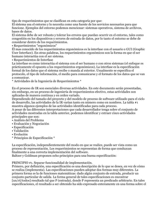 tipo de requerimientos que se clasifican en esta categoría por que:
El sistema usa el entorno y lo necesita como una fuente de los servicios necesarios para que
funcione. Ejemplos del entorno podemos mencionar: sistemas operativos, sistema de archivos,
bases de datos.
El sistema debe de ser robusto y tolerar los errores que puedan ocurrir en el entorno, tales como
congestión en los dispositivos y errores de entrada de datos, por lo tanto el entorno se debe de
considerar dentro de los requerimientos.
• Requerimientos "ergonómicos"
Él mas conocido de los requerimientos ergonómicos es la interfase con el usuario o GUI (Graphic
User Interface). En otras palabras, los requerimientos ergonómicos son la forma en que el ser
humano interactúa con el ser sistema.
• Requerimientos de Interfase
La interfase es como interactúa el sistema con el ser humano o con otros sistemas (el enfoque es
prácticamente el opuesto a los requerimientos ergonómicos), La interfase es la especificación
formal de los datos que el sistema recibe o manda al exterior. Usualmente se especifica el
protocolo, el tipo de información, el medio para comunicarse y el formato de los datos que se van
a comunicar.
* Actividades de la Ingeniería de Requerimientos *

En el proceso de IR son esenciales diversas actividades. En este documento serán presentadas,
sin embargo, en un proceso de ingeniería de requerimientos efectivo, estas actividades son
aplicadas de manera continua y en orden variado.
Dependiendo del tamaño del proyecto y del modelo de proceso de software utilizado para el ciclo
de desarrollo, las actividades de la IR varían tanto en número como en nombres. La tabla #1
muestra algunos ejemplos de las actividades identificadas para cada proceso.
A pesar de las diferentes interpretaciones que cada desarrollador tenga sobre el conjunto de
actividades mostradas en la tabla anterior, podemos identificar y extraer cinco actividades
principales que son:
• Análisis del Problema
• Evaluación y Negociación
• Especificación
• Validación
• Evolución
* Principios de Especificación *

La especificación, independientemente del modo en que se realice, puede ser vista como un
proceso de representación. Los requerimientos se representan de forma que conduzcan
finalmente a una correcta implementación del software.
Baltzer y Goldman proponen ocho principios para una buena especificación:

PRINCIPIO #1. Separar funcionalidad de implementación.
Primero, por definición, una especificación es una descripción de lo que se desea, en vez de cómo
se realiza (implementa). Las especificaciones pueden adoptar dos formas muy diferentes. La
primera forma es la de funciones matemáticas: dado algún conjunto de entrada, producir un
conjunto particular de salida. La forma general de tales especificaciones es encontrar
[un/el/todos] resultado tal que P (entrada), donde P representa un predicado arbitrario. En tales
especificaciones, el resultado a ser obtenido ha sido expresado enteramente en una forma sobre el
 