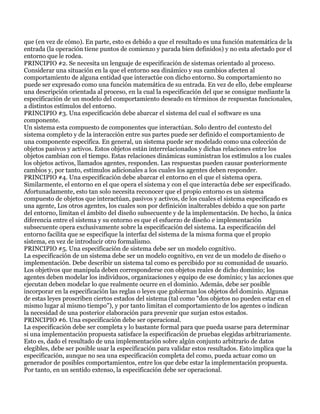 que (en vez de cómo). En parte, esto es debido a que el resultado es una función matemática de la
entrada (la operación tiene puntos de comienzo y parada bien definidos) y no esta afectado por el
entorno que le rodea.
PRINCIPIO #2. Se necesita un lenguaje de especificación de sistemas orientado al proceso.
Considerar una situación en la que el entorno sea dinámico y sus cambios afecten al
comportamiento de alguna entidad que interactúe con dicho entorno. Su comportamiento no
puede ser expresado como una función matemática de su entrada. En vez de ello, debe emplearse
una descripción orientada al proceso, en la cual la especificación del que se consigue mediante la
especificación de un modelo del comportamiento deseado en términos de respuestas funcionales,
a distintos estímulos del entorno.
PRINCIPIO #3. Una especificación debe abarcar el sistema del cual el software es una
componente.
Un sistema esta compuesto de componentes que interactúan. Solo dentro del contexto del
sistema completo y de la interacción entre sus partes puede ser definido el comportamiento de
una componente especifica. En general, un sistema puede ser modelado como una colección de
objetos pasivos y activos. Estos objetos están interrelacionados y dichas relaciones entre los
objetos cambian con el tiempo. Estas relaciones dinámicas suministran los estímulos a los cuales
los objetos activos, llamados agentes, responden. Las respuestas pueden causar posteriormente
cambios y, por tanto, estímulos adicionales a los cuales los agentes deben responder.
PRINCIPIO #4. Una especificación debe abarcar el entorno en el que el sistema opera.
Similarmente, el entorno en el que opera el sistema y con el que interactúa debe ser especificado.
Afortunadamente, esto tan solo necesita reconocer que el propio entorno es un sistema
compuesto de objetos que interactúan, pasivos y activos, de los cuales el sistema especificado es
una agente, Los otros agentes, los cuales son por definición inalterables debido a que son parte
del entorno, limitan el ámbito del diseño subsecuente y de la implementación. De hecho, la única
diferencia entre el sistema y su entorno es que el esfuerzo de diseño e implementación
subsecuente opera exclusivamente sobre la especificación del sistema. La especificación del
entorno facilita que se especifique la interfaz del sistema de la misma forma que el propio
sistema, en vez de introducir otro formalismo.
PRINCIPIO #5. Una especificación de sistema debe ser un modelo cognitivo.
La especificación de un sistema debe ser un modelo cognitivo, en vez de un modelo de diseño o
implementación. Debe describir un sistema tal como es percibido por su comunidad de usuario.
Los objetivos que manipula deben corresponderse con objetos reales de dicho dominio; los
agentes deben modelar los individuos, organizaciones y equipo de ese dominio; y las acciones que
ejecutan deben modelar lo que realmente ocurre en el dominio. Además, debe ser posible
incorporar en la especificación las reglas o leyes que gobiernan los objetos del dominio. Algunas
de estas leyes proscriben ciertos estados del sistema (tal como "dos objetos no pueden estar en el
mismo lugar al mismo tiempo"), y por tanto limitan el comportamiento de los agentes o indican
la necesidad de una posterior elaboración para prevenir que surjan estos estados.
PRINCIPIO #6. Una especificación debe ser operacional.
La especificación debe ser completa y lo bastante formal para que pueda usarse para determinar
si una implementación propuesta satisface la especificación de pruebas elegidas arbitrariamente.
Esto es, dado el resultado de una implementación sobre algún conjunto arbitrario de datos
elegibles, debe ser posible usar la especificación para validar estos resultados. Esto implica que la
especificación, aunque no sea una especificación completa del como, pueda actuar como un
generador de posibles comportamientos, entre los que debe estar la implementación propuesta.
Por tanto, en un sentido extenso, la especificación debe ser operacional.
 