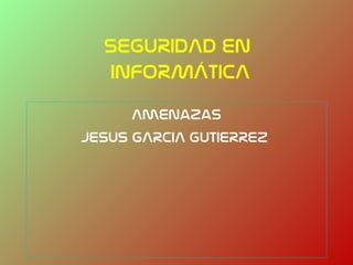 SEGURIDAD EN
  INFORMÁTICA
      Amenazas
JESUS GARCIA GUTIERREZ
 
