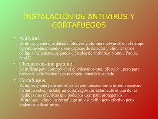 INSTALACIÓN DE ANTIVIRUS Y
           CORTAFUEGOS
• Antivirus.
  Es un programa que detecta, bloquea y elimina malware.Con el tiempo
  han ido evolucionando y son capaces de detectar y eliminar otros
  códigos maliciosos. Algunos ejemplos de antivirus: Norton, Panda,
  Nod32.
• Chequeo on-line gratuito.
  Se utilizan para comprobar si el ordenador esta infectado , pero para
  prevenir las infecciones es necesario tenerlo instalado.
• Cortafuegos.
  Es un programa para controlar las comunicaciones e impedir accesos
  no autorizados. Instalar un cortafuegos correctamente es una de las
  medidas mas efectivas que podemos usar para protegernos.
  Windows incluye un cortafuego muy sencillo pero efectivo pero
  podemos utilizar otros.
 