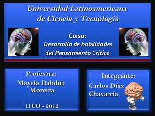 Universidad Latinoamericana
    de Ciencia y Tecnología

                 Curso:
        Desarrollo de habilidades
        del Pensamiento Crítico


  Profesora:                Integrante:
Mayela Dabdub           Carlos Díaz
   Moreira
                        Chavarría
  II CO - 2012
 