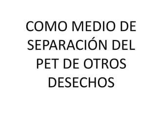 COMO MEDIO DE
SEPARACIÓN DEL
 PET DE OTROS
   DESECHOS
 