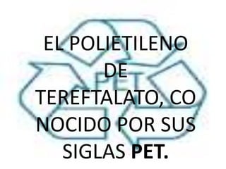 EL POLIETILENO
       DE
TEREFTALATO, CO
NOCIDO POR SUS
   SIGLAS PET.
 