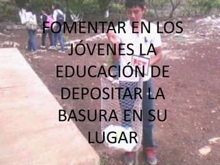 FOMENTAR EN LOS
   JÓVENES LA
 EDUCACIÓN DE
  DEPOSITAR LA
  BASURA EN SU
     LUGAR
 