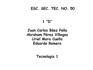 ESC. SEC. TEC. NO. 50


        1 “D”

Juan Carlos Báez Peña
Abraham Pérez Villegas
  Uriel Mora Cuella
   Eduardo Romero


     Tecnologia 1
 