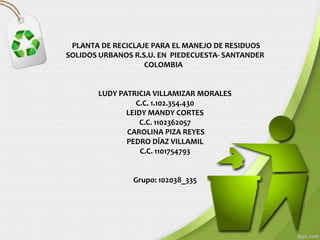 PLANTA DE RECICLAJE PARA EL MANEJO DE RESIDUOS
SOLIDOS URBANOS R.S.U. EN PIEDECUESTA- SANTANDER
                   COLOMBIA


       LUDY PATRICIA VILLAMIZAR MORALES
                 C.C. 1.102.354.430
              LEIDY MANDY CORTES
                  C.C. 1102362057
              CAROLINA PIZA REYES
              PEDRO DÍAZ VILLAMIL
                  C.C. 1101754793


                Grupo: 102038_335
 