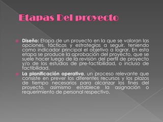  Diseño: Etapa de un proyecto en la que se valoran las
  opciones, tácticas y estrategias a seguir, teniendo
  como indicador principal el objetivo a lograr. En esta
  etapa se produce la aprobación del proyecto, que se
  suele hacer luego de la revisión del perfil de proyecto
  y/o de los estudios de pre-factibilidad, o incluso de
  factibilidad.
 La planificación operativa, un proceso relevante que
  consiste en prever los diferentes recursos y los plazos
  de tiempo necesarios para alcanzar los fines del
  proyecto, asimismo establece la asignación o
  requerimiento de personal respectivo.
 
