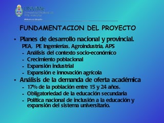 FUNDAMENTACION DEL PROYECTO
• Planes de desarrollo nacional y provincial.
   PEA, PE Ingenierías, Agroindustria, APS
   – Análisis del contexto socio-económico
   – Crecimiento poblacional
   – Expansión industrial
   – Expansión e innovación agrícola
• Análisis de la demanda de oferta académica
   – 17% de la población entre 15 y 24 años.
   – Obligatoriedad de la educación secundaria
   – Política nacional de inclusión a la educación y
     expansión del sistema universitario.
 