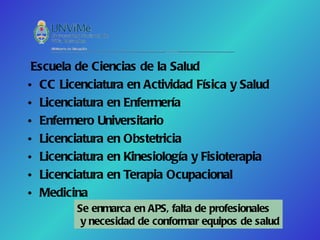 Escuela de Ciencias de la Salud
• CC Licenciatura en Actividad Física y Salud
• Licenciatura en Enfermería
• Enfermero Universitario
• Licenciatura en Obstetricia
• Licenciatura en Kinesiología y Fisioterapia
• Licenciatura en Terapia Ocupacional
• Medicina
         Se enmarca en APS, falta de profesionales
          y necesidad de conformar equipos de salud
 