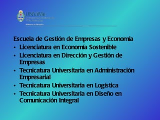 Escuela de Gestión de Empresas y Economía
• Licenciatura en Economía Sostenible
• Licenciatura en Dirección y Gestión de
  Empresas
• Tecnicatura Universitaria en Administración
  Empresarial
• Tecnicatura Universitaria en Logística
• Tecnicatura Universitaria en Diseño en
  Comunicación Integral
 
