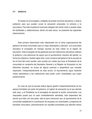 3.1   Gobierno




      El estado es el encargado y obligado de prestar servicios educativos a toda la
población para que puedan cursar la educación preescolar, la primaria y la
secundaria. Para ello el gobierno local esta obligado del mismo modo a prestar todas
las facilidades y colaboraciones, dentro de este marco, se presentan las siguientes
observaciones:




      Esta primera observación esta relacionada con el clima organizacional del
gobierno de dicha comunidad; para un mejor desempeño y atención a la comunidad
educativa el encargado de manejar asuntos de esta índole es el regidor de
educación. Está encargado de las gestiones que las instituciones educativas realizan
al gobierno y las peticiones de apoyo que el ayuntamiento requiera del plantel. La
forma de colaborar y facilitar algún bien, como iniciativa del gobierno de la escuela se
da al inicio del curso escolar; esto sucede con visitas que hace el Presidente de la
comunidad en compañía del Secretario General y el Regidor de Educación en las
diferentes escuelas, en busca de alguna carencia o desperfecto que necesite
reparación. Independientemente de esta acción, el Ayuntamiento sigue haciendo
visitas esporádicas a las instituciones para poder cubrir necesidades que surjan
posteriormente.




      En caso de que la escuela realice alguna gestión independientemente de los
apoyos brindados por parte del gobierno, el regidor de educación es el que atiende
este caso, y el Presidente es el encargado de ejecutar la acción concerniente. Las
respuestas puede que no sean inmediatamente atendidas, todo dependerá del
asunto que trate, por otra parte, vale la pena mencionar que, el ayuntamiento de la
comunidad establecerá la coordinación de escuelas con autoridades y programas de
bienestar comunitario, particularmente con aquellas autoridades que atiendan temas


                                                                                     19
 