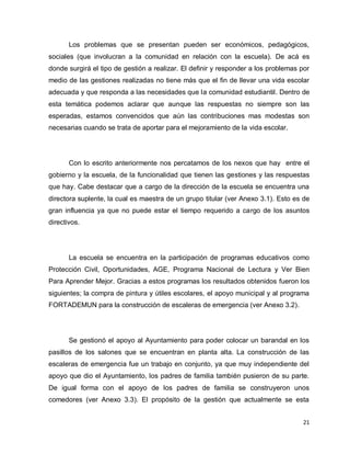 Los problemas que se presentan pueden ser económicos, pedagógicos,
sociales (que involucran a la comunidad en relación con la escuela). De acá es
donde surgirá el tipo de gestión a realizar. El definir y responder a los problemas por
medio de las gestiones realizadas no tiene más que el fin de llevar una vida escolar
adecuada y que responda a las necesidades que la comunidad estudiantil. Dentro de
esta temática podemos aclarar que aunque las respuestas no siempre son las
esperadas, estamos convencidos que aún las contribuciones mas modestas son
necesarias cuando se trata de aportar para el mejoramiento de la vida escolar.




       Con lo escrito anteriormente nos percatamos de los nexos que hay entre el
gobierno y la escuela, de la funcionalidad que tienen las gestiones y las respuestas
que hay. Cabe destacar que a cargo de la dirección de la escuela se encuentra una
directora suplente, la cual es maestra de un grupo titular (ver Anexo 3.1). Esto es de
gran influencia ya que no puede estar el tiempo requerido a cargo de los asuntos
directivos.




       La escuela se encuentra en la participación de programas educativos como
Protección Civil, Oportunidades, AGE, Programa Nacional de Lectura y Ver Bien
Para Aprender Mejor. Gracias a estos programas los resultados obtenidos fueron los
siguientes; la compra de pintura y útiles escolares, el apoyo municipal y al programa
FORTADEMUN para la construcción de escaleras de emergencia (ver Anexo 3.2).




       Se gestionó el apoyo al Ayuntamiento para poder colocar un barandal en los
pasillos de los salones que se encuentran en planta alta. La construcción de las
escaleras de emergencia fue un trabajo en conjunto, ya que muy independiente del
apoyo que dio el Ayuntamiento, los padres de familia también pusieron de su parte.
De igual forma con el apoyo de los padres de familia se construyeron unos
comedores (ver Anexo 3.3). El propósito de la gestión que actualmente se esta


                                                                                    21
 